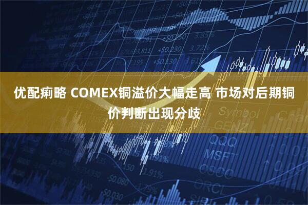 优配痢略 COMEX铜溢价大幅走高 市场对后期铜价判断出现分歧