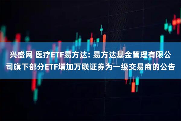 兴盛网 医疗ETF易方达: 易方达基金管理有限公司旗下部分ETF增加万联证券为一级交易商的公告