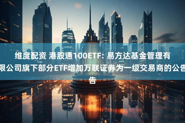 维度配资 港股通100ETF: 易方达基金管理有限公司旗下部分ETF增加万联证券为一级交易商的公告