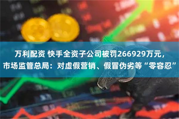 万利配资 快手全资子公司被罚266929万元，市场监管总局：对虚假营销、假冒伪劣等“零容忍”