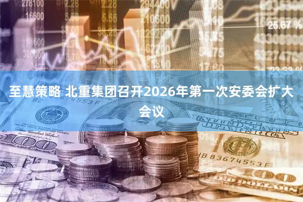 至慧策略 北重集团召开2026年第一次安委会扩大会议