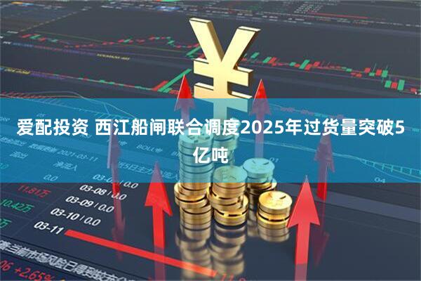 爱配投资 西江船闸联合调度2025年过货量突破5亿吨