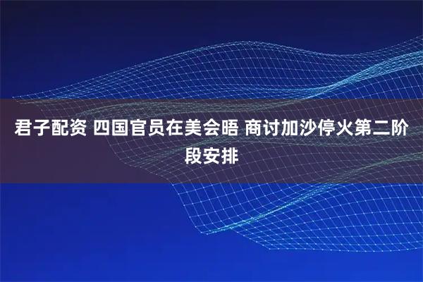 君子配资 四国官员在美会晤 商讨加沙停火第二阶段安排