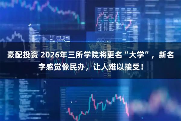 豪配投资 2026年三所学院将更名“大学”，新名字感觉像民办，让人难以接受！