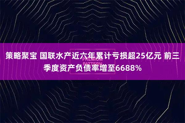 策略聚宝 国联水产近六年累计亏损超25亿元 前三季度资产负债率增至6688%