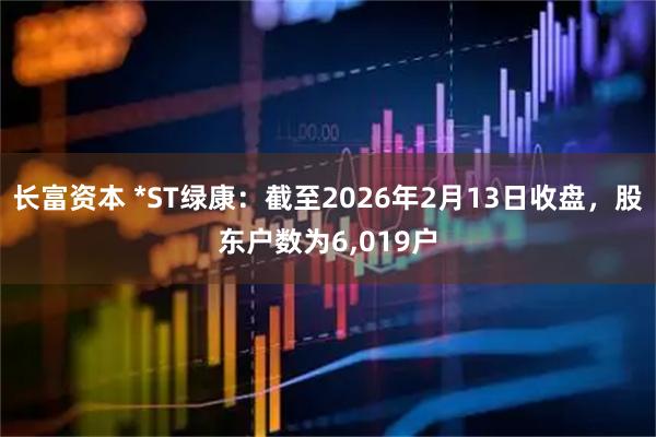 长富资本 *ST绿康：截至2026年2月13日收盘，股东户数为6,019户
