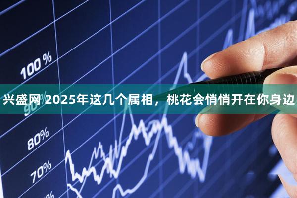 兴盛网 2025年这几个属相，桃花会悄悄开在你身边