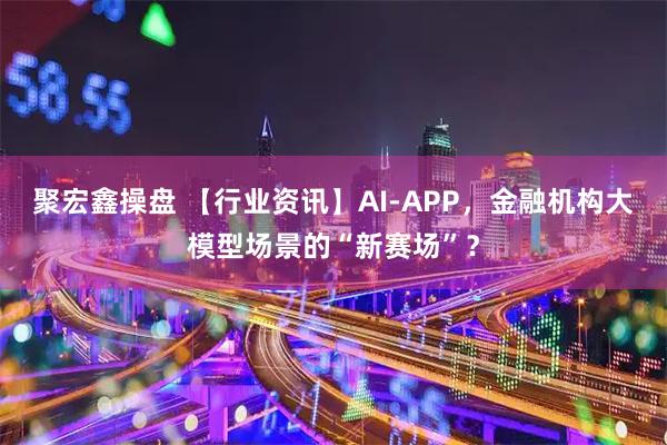 聚宏鑫操盘 【行业资讯】AI-APP，金融机构大模型场景的“新赛场”？