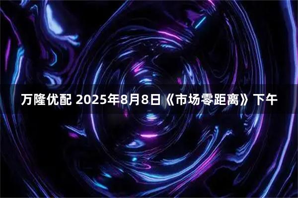 万隆优配 2025年8月8日《市场零距离》下午